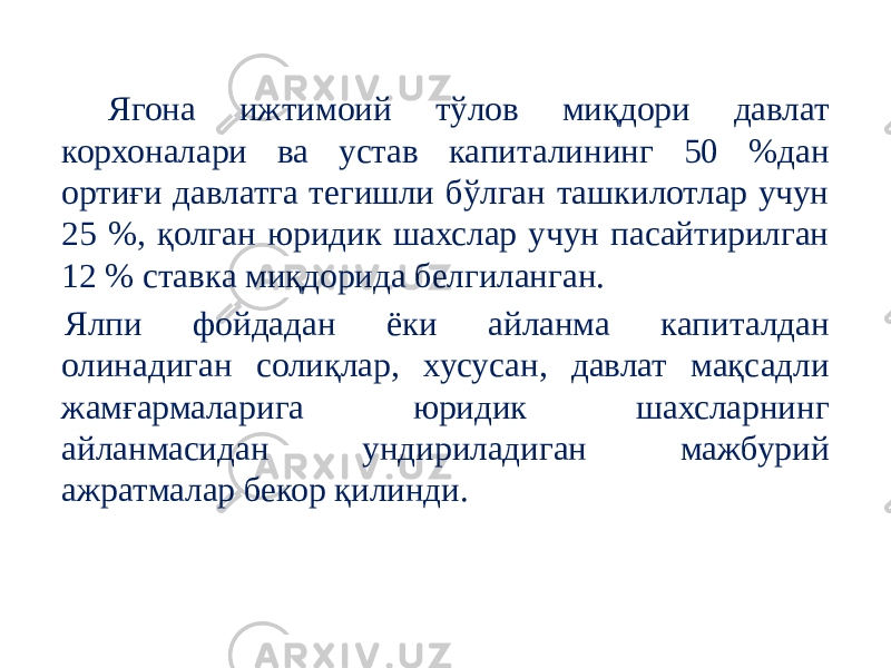  Ягона ижтимоий тўлов миқдори давлат корхоналари ва устав капиталининг 50 %дан ортиғи давлатга тегишли бўлган ташкилотлар учун 25 %, қолган юридик шахслар учун пасайтирилган 12 % ставка миқдорида белгиланган. Ялпи фойдадан ёки айланма капиталдан олинадиган солиқлар, хусусан, давлат мақсадли жамғармаларига юридик шахсларнинг айланмасидан ундириладиган мажбурий ажратмалар бекор қилинди. 