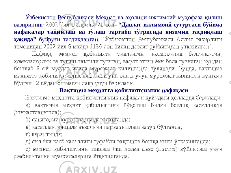 Ўзбекистон Республикаси Меҳнат ва аҳолини ижтимоий муҳофаза қилиш вазирининг 2002 йил 1 апрель, 21-сон “Давлат ижтимоий суғуртаси бўйича нафақалар тайинлаш ва тўлаш тартиби тўғрисида низомни тасдиқлаш ҳақида” буйруғи тасдиқланган. [Ўзбекистон Республикаси Адлия вазирлиги томонидан 2002 йил 8 майда 1136-сон билан давлат рўйхатидан ўтказилган]. Нафақа, меҳнат қобилияти тикланган, ногиронлик белгиланган, ҳомиладорлик ва туғиш таътили тугаган, вафот этган ёки бола туғилган кундан бошлаб 6 ой муддат ичида мурожаат қилинганда тўланади. Бунда, вақтинча меҳнатга қобилиятсизлик нафақаси уни олиш учун мурожаат қилинган кунгача бўлган 12 ойдан ошмаган давр учун берилади. Вақтинча меҳнатга қобилиятсизлик нафақаси Вақтинча меҳнатга қобилиятсизлик нафақаси қуйидаги ҳолларда берилади: а) вақтинча меҳнат қобилиятини йўқотиш билан боғлиқ касалликда (шикастланишда); б) санаторий-курортларда даволанганда; в) касалланган оила аъзосини парваришлаш зарур бўлганда; г) карантинда; д) сил ёки касб касаллиги туфайли вақтинча бошқа ишга ўтказилганда; е) меҳнат қобилиятини тиклаш ёки ясама аъзо (протез) қўйдириш учун реабилитация муассасаларига ётқизилганда. 