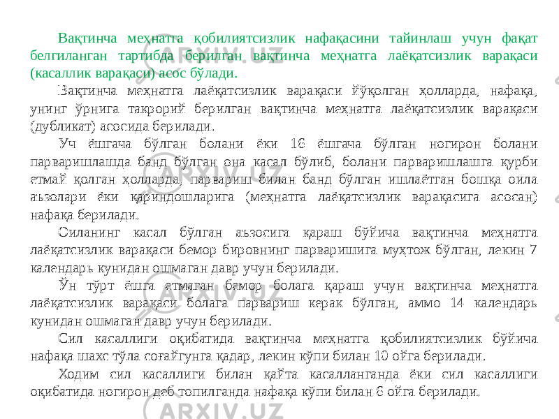 Вақтинча меҳнатга қобилиятсизлик нафақасини тайинлаш учун фақат белгиланган тартибда берилган вақтинча меҳнатга лаёқатсизлик варақаси (касаллик варақаси) асос бўлади. Вақтинча меҳнатга лаёқатсизлик варақаси йўқолган ҳолларда, нафақа, унинг ўрнига такрорий берилган вақтинча меҳнатга лаёқатсизлик варақаси (дубликат) асосида берилади. Уч ёшгача бўлган болани ёки 16 ёшгача бўлган ногирон болани парваришлашда банд бўлган она касал бўлиб, болани парваришлашга қурби етмай қолган ҳолларда, парвариш билан банд бўлган ишлаётган бошқа оила аъзолари ёки қариндошларига (меҳнатга лаёқатсизлик варақасига асосан) нафақа берилади. Оиланинг касал бўлган аъзосига қараш бўйича вақтинча меҳнатга лаёқатсизлик варақаси бемор бировнинг парваришига муҳтож бўлган, лекин 7 календарь кунидан ошмаган давр учун берилади. Ўн тўрт ёшга етмаган бемор болага қараш учун вақтинча меҳнатга лаёқатсизлик варақаси болага парвариш керак бўлган, аммо 14 календарь кунидан ошмаган давр учун берилади. Сил касаллиги оқибатида вақтинча меҳнатга қобилиятсизлик бўйича нафақа шахс тўла соғайгунга қадар, лекин кўпи билан 10 ойга берилади. Ходим сил касаллиги билан қайта касалланганда ёки сил касаллиги оқибатида ногирон деб топилганда нафақа кўпи билан 6 ойга берилади. 