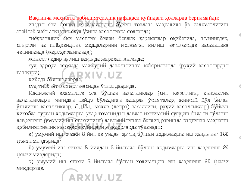 Вақтинча меҳнатга қобилиятсизлик нафақаси қуйидаги ҳолларда берилмайди: ишдан ёки бошқа вазифалардан бўйин товлаш мақсадида ўз саломатлигига атайлаб зиён етказган ёхуд ўзини касалликка солганда; гиёҳвандлик ёки мастлик билан боғлиқ ҳаракатлар оқибатида, шунингдек, спиртли ва гиёҳвандлик моддаларини истеъмол қилиш натижасида касалликка чалинганда (жароҳатланганда); жиноят содир қилиш вақтида жароҳатланганда; суд қарори асосида мажбурий даволанишга юборилганда (руҳий касаллардан ташқари); ҳибсда бўлган даврда; суд-тиббиёт экспертизасидан ўтиш даврида. Ижтимоий аҳамиятга эга бўлган касалликлар (сил касаллиги, онкология касалликлари, янгидан пайдо бўладиган хатарли ўсимталар, жинсий йўл билан ўтадиган касалликлар, СПИД, мохов (лепра) касаллиги, руҳий касалликлар) бўйича ҳисобда турган ходимларга улар томонидан давлат ижтимоий суғурта бадали тўлаган даврининг (умумий иш стажининг) давомийлигига боғлиқ равишда вақтинча меҳнатга қобилиятсизлик нафақаси қуйидаги миқдорларда тўланади: а) умумий иш стажи 8 йил ва ундан ортиқ бўлган ходимларга иш ҳақининг 100 фоизи миқдорида; б) умумий иш стажи 5 йилдан 8 йилгача бўлган ходимларга иш ҳақининг 80 фоизи миқдорида; в) умумий иш стажи 5 йилгача бўлган ходимларга иш ҳақининг 60 фоизи миқдорида. 