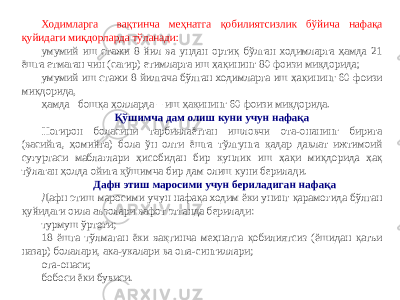 Ходимларга вақтинча меҳнатга қобилиятсизлик бўйича нафақа қуйидаги миқдорларда тўланади: умумий иш стажи 8 йил ва ундан ортиқ бўлган ходимларга ҳамда 21 ёшга етмаган чин (сағир) етимларга иш ҳақининг 80 фоизи миқдорида; умумий иш стажи 8 йилгача бўлган ходимларга иш ҳақининг 60 фоизи миқдорида, ҳамда бошқа ҳолларда – иш ҳақининг 60 фоизи миқдорида. Қўшимча дам олиш куни учун нафақа Ногирон боласини тарбиялаётган ишловчи ота-онанинг бирига (васийга, ҳомийга) бола ўн олти ёшга тўлгунга қадар давлат ижтимоий суғуртаси маблағлари ҳисобидан бир кунлик иш ҳақи миқдорида ҳақ тўлаган ҳолда ойига қўшимча бир дам олиш куни берилади. Дафн этиш маросими учун бериладиган нафақа Дафн этиш маросими учун нафақа ходим ёки унинг қарамоғида бўлган қуйидаги оила аъзолари вафот этганда берилади: турмуш ўртоғи; 18 ёшга тўлмаган ёки вақтинча меҳнатга қобилиятсиз (ёшидан қатъи назар) болалари, ака-укалари ва опа-сингиллари; ота-онаси; бобоси ёки бувиси. 