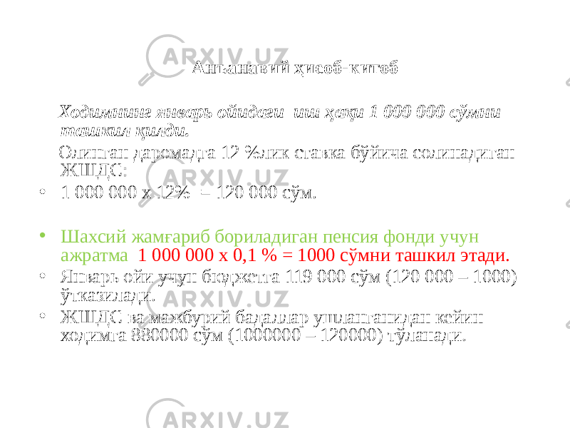 Анъанавий ҳисоб-китоб Ходимнинг январь ойидаги иш ҳақи 1 000 000 сўмни ташкил қилди. Олинган даромадга 12 %лик ставка бўйича солинадиган ЖШДС: • 1 000 000 х 12% = 120 000 сўм. • Шахсий жамғариб бориладиган пенсия фонди учун ажратма 1 000 000 х 0,1 % = 1000 сўмни ташкил этади. • Январь ойи учун бюджетга 119 000 сўм (120 000 – 1000) ўтказилади. • ЖШДС ва мажбурий бадаллар ушланганидан кейин ходимга 880000 сўм (1000000 – 120000) тўланади. 