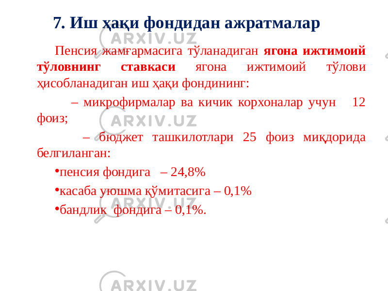 Пенсия жамғармасига тўланадиган ягона ижтимоий тўловнинг ставкаси ягона ижтимоий тўлови ҳисобланадиган иш ҳақи фондининг: – микрофирмалар ва кичик корхоналар учун 12 фоиз; – бюджет ташкилотлари 25 фоиз миқдорида белгиланган: • пенсия фондига – 24,8% • касаба уюшма қўмитасига – 0,1% • бандлик фондига – 0,1%.7. Иш ҳақи фондидан ажратмалар 