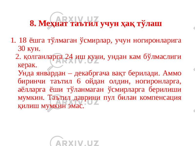 8. Меҳнат таътил учун ҳақ тўлаш 1. 18 ёшга тўлмаган ўсмирлар, учун ногиронларига 30 кун. 2. қолганларга 24 иш куни, ундан кам бўлмаслиги керак. Унда январдан – декабргача вақт берилади. Аммо биринчи таътил 6 ойдан олдин, ногиронларга, аёлларга ёши тўланмаган ўсмирларга берилиши мумкин. Таътил даврини пул билан компенсация қилиш мумкин эмас. 