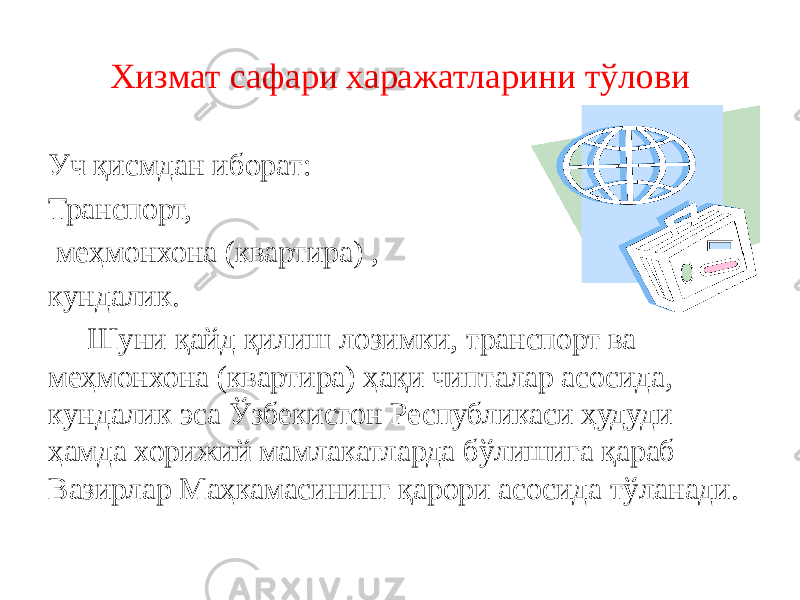 Хизмат сафари харажатларини тўлови Уч қисмдан иборат: Транспорт, меҳмонхона (квартира) , кундалик. Шуни қайд қилиш лозимки, транспорт ва меҳмонхона (квартира) ҳақи чипталар асосида, кундалик эса Ўзбекистон Республикаси ҳудуди ҳамда хорижий мамлакатларда бўлишига қараб Вазирлар Маҳкамасининг қарори асосида тўланади. 