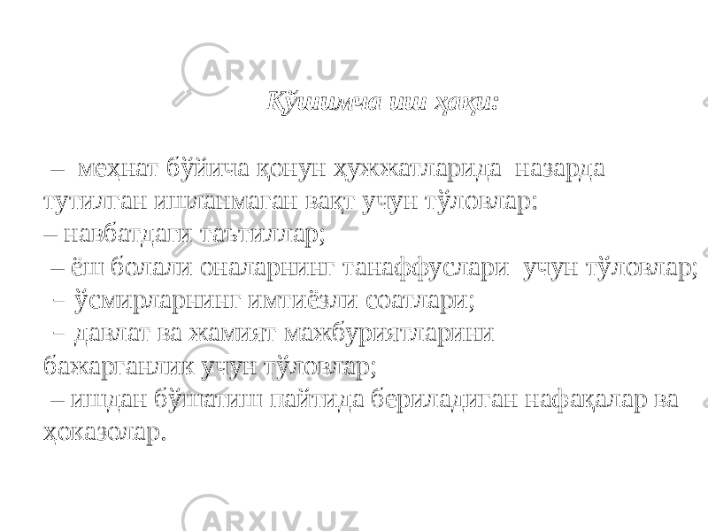 Қўшимча иш ҳақи: – меҳнат бўйича қонун ҳужжатларида назарда тутилган ишланмаган вақт учун тўловлар: – навбатдаги таътиллар; – ёш болали оналарнинг танаффуслари учун тўловлар; – ўсмирларнинг имтиёзли соатлари; – давлат ва жамият мажбуриятларини бажарганлик учун тўловлар; – ишдан бўшатиш пайтида бериладиган нафақалар ва ҳоказолар. 