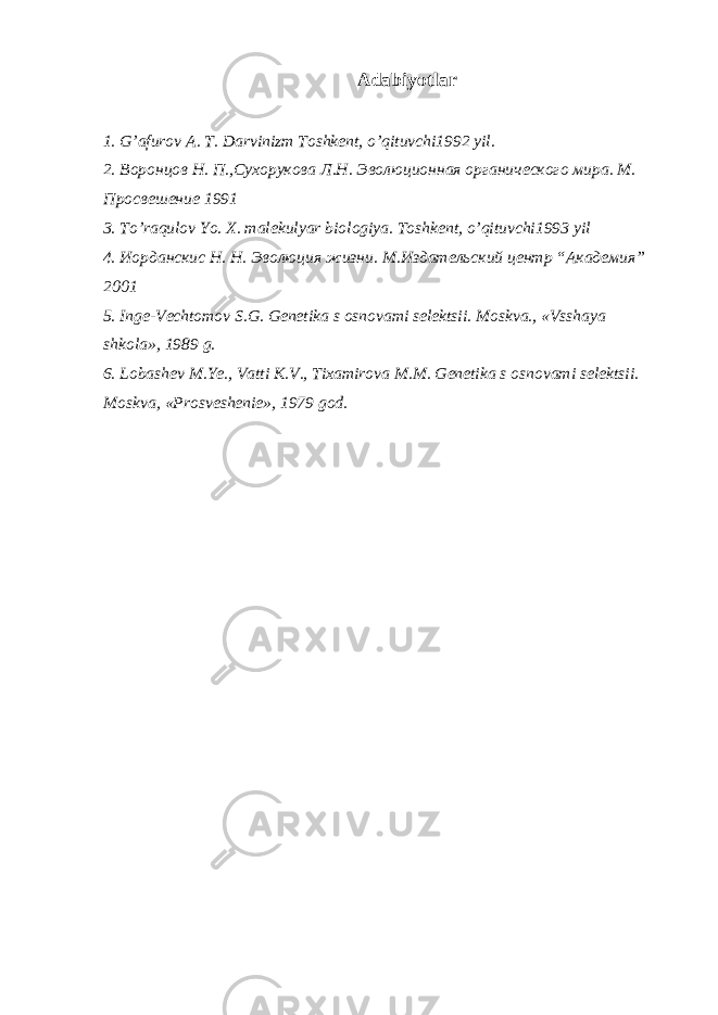 Adabiyotlar 1. G’afurov A. T. Darvinizm Toshkent, o’qituvchi1992 yil. 2. Воронцов Н. П.,Сухорукова Л.Н. Эволюционная органического мира. М. Просвешение 1991 3. To’raqulov Yo. X. malekulyar biologiya. Toshkent, o’qituvchi1993 yil 4. Иорданскис Н. Н. Эволюция жизни. М.Издательский центр “Академия” 2001 5. Inge-Vechtomov S.G. Genetika s osnovami selektsii. Moskva., «Vsshaya shkola», 1989 g. 6. Lobashev M.Ye., Vatti K.V., Tixamirova M.M. Genetika s osnovami selektsii. Moskva, «Prosveshenie», 1979 god. 