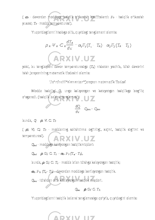 (  2 - devordan moddaga issiqlik o’tkazish koeffitsienti: F 2 - issiqlik o’tkazish yuzasi; T 2 - modda temperaturasi). Yuqoridagilarni hisobga olib, quyidagi tenglamani olamiz:     д д д д д д       V C dT d F T T F T T 1 1 2 2 2 ( ) ( ) к yoki, bu tenglamani devor temperaturasiga ( T d ) nisbatan yechib, idish devorini isish jarayonining matematik ifodasini olamiz: To’rtinchi“elementar”jarayon matematik ifodasi Modda issiqligi Q , unga kelayotgan va ketayotgan issiqlikga bog’liq o’zgaradi. (issiqlik balansi tenglamasi). d d Q Q Q кел кет    bunda , Q =  . V. C. T 2 (  ; V; C; T 2 - moddaning solishtirma og’irligi, xajmi, issiqlik sig’imi va temperaturasi). Q kel - moddaga kelayotgan issiqlikmiqdori: Q kel =  . G 1 . C. T 1 +  2 . F 2 (T st - T 2 ) , bunda,  . G 1 . C. T 1 - modda bilan idishga kelayotgan issiqlik;  2 , F 2 , (T d - T 2 ) - devordan moddaga berilayotgan issiqlik. Q ket - idishdan olib ketilayotgan issiqlik miqdori. Q ket =  . G 2 . C. T 2. Yuqoridagilarni issiqlik balansi tenglamasiga qo’yib, quyidagini olamiz: 