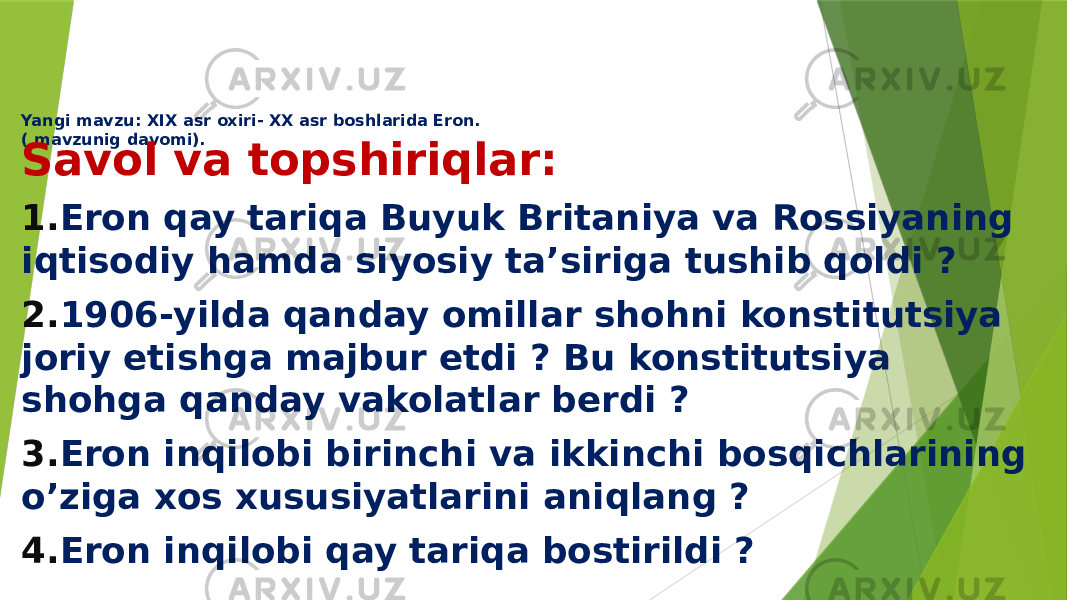 Yangi mavzu: XIX asr oxiri- XX asr boshlarida Eron. ( mavzunig davomi). Savol va topshiriqlar: 1. Eron qay tariqa Buyuk Britaniya va Rossiyaning iqtisodiy hamda siyosiy ta’siriga tushib qoldi ? 2. 1906-yilda qanday omillar shohni konstitutsiya joriy etishga majbur etdi ? Bu konstitutsiya shohga qanday vakolatlar berdi ? 3. Eron inqilobi birinchi va ikkinchi bosqichlarining o’ziga xos xususiyatlarini aniqlang ? 4. Eron inqilobi qay tariqa bostirildi ? 