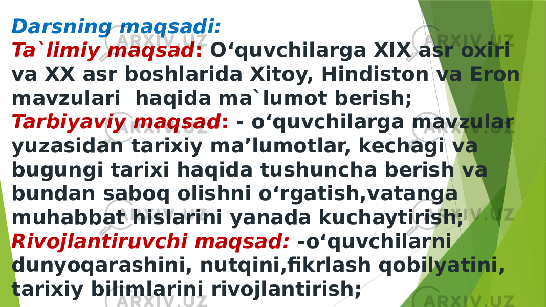 Darsning maqsadi: Ta`limiy maqsad : O‘quvchilarga XIX asr oxiri va XX asr boshlarida Xitoy, Hindiston va Eron mavzulari haqida ma`lumot berish; Tarbiyaviy maqsad : - o‘quvchilarga mavzular yuzasidan tarixiy ma’lumotlar, kechagi va bugungi tarixi haqida tushuncha berish va bundan saboq olishni o‘rgatish,vatanga muhabbat hislarini yanada kuchaytirish; Rivojlantiruvchi maqsad: -o‘quvchilarni dunyoqarashini, nutqini,fikrlash qobilyatini, tarixiy bilimlarini rivojlantirish; 