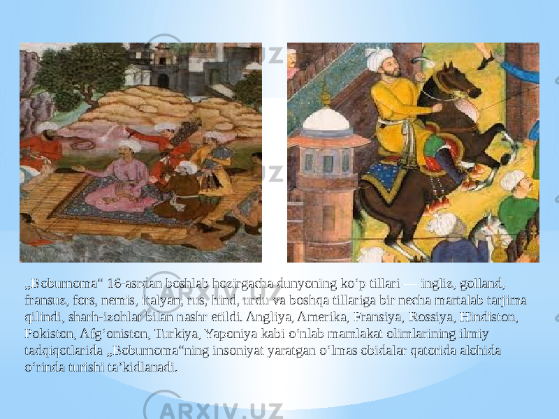 „ Boburnoma“ 16-asrdan boshlab hozirgacha dunyoning koʻp tillari — ingliz, golland, fransuz, fors, nemis, italyan, rus, hind, urdu va boshqa tillariga bir necha martalab tarjima qilindi, sharh-izohlar bilan nashr etildi. Angliya, Amerika, Fransiya, Rossiya, Hindiston, Pokiston, Afgʻoniston, Turkiya, Yaponiya kabi oʻnlab mamlakat olimlarining ilmiy tadqiqotlarida „Boburnoma“ning insoniyat yaratgan oʻlmas obidalar qatorida alohida oʻrinda turishi taʼkidlanadi. 