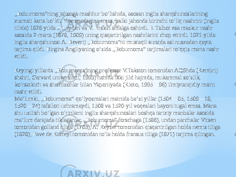 „ Boburnoma“ning jahonga mashhur boʻlishida, asosan ingliz sharqshunoslarining xizmati katta boʻldi. Yevropadagina emas, balki jahonda birinchi toʻliq nashrini (ingliz tilida) 1826-yilda J. Leyden va V. Erskin amalga oshirdi. F. Talbot esa mazkur nashr asosida 2-marta (1878, 1909) uning qisqartirilgan nashrlarini chop ettirdi. 1921-yilda ingliz sharqshunosi A. Beverij „Boburnoma“ni mustaqil suratda asl nusxadan qayta tarjima qildi. Birgina Angliyaning oʻzida „Boburnoma“ tarjimalari toʻqqiz marta nashr etildi. Keyingi yillarda „Boburnoma“ning professor V.Takston tomonidan AQShda (Kembrij shahri, Garvard universiteti, 1993) hamda ikki jild hajmda, mukammal soʻzlik, koʻrsatkich va sharhizohlar bilan Yaponiyada (Kioto, 1995—96) ilmiytanqidiy matni nashr etildi. Maʼlumki, „Boburnoma“ qoʻlyozmalari matnida baʼzi yillar (1504—05, 1509—18, 1520—24) tafsiloti uchramaydi, 1508 va 1520-yil voqealari bayoni tugal emas. Mana shu uzilish boʻlgan oʻrinlarni ingliz sharqshunoslari boshqa tarixiy manbalar asosida maʼlum darajada tiklaganlar. „Boburnoma“ forschaga (1586), undan parchalar Vitsen tomonidan golland tiliga (1705), A. Keyzer tomonidan qisqartirilgan holda nemis tiliga (1828), Pave de Kurteyl tomonidan toʻla holda fransuz tiliga (1871) tarjima qilingan. 