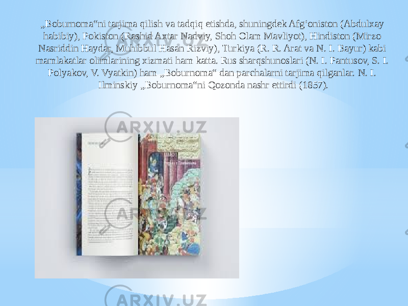 „ Boburnoma“ni tarjima qilish va tadqiq etishda, shuningdek Afgʻoniston (Abdulxay habibiy), Pokiston (Rashid Axtar Nadviy, Shoh Olam Mavliyot), Hindiston (Mirzo Nasriddin Haydar, Muhibbul Hasan Rizviy), Turkiya (R. R. Arat va N. I. Bayur) kabi mamlakatlar olimlarining xizmati ham katta. Rus sharqshunoslari (N. I. Pantusov, S. I. Polyakov, V. Vyatkin) ham „Boburnoma“ dan parchalarni tarjima qilganlar. N. I. Ilminskiy „Boburnoma“ni Qozonda nashr ettirdi (1857). 