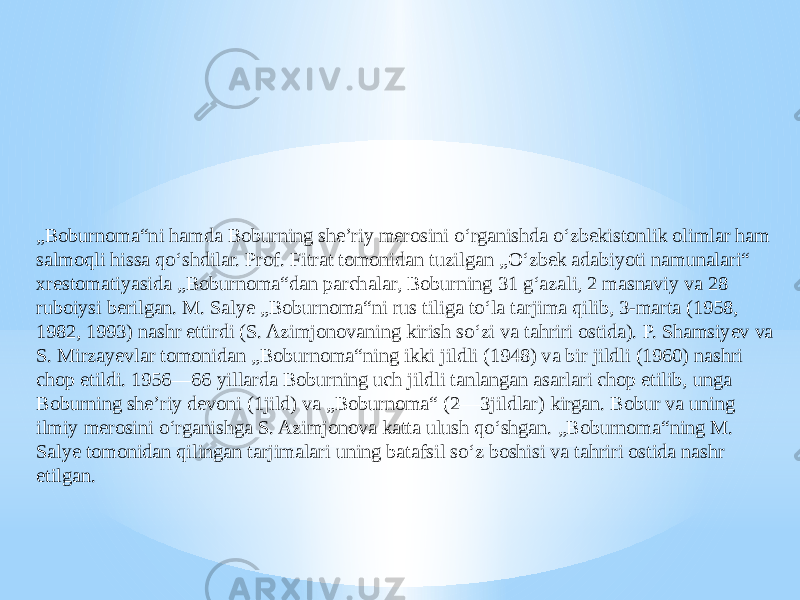 „ Boburnoma“ni hamda Boburning sheʼriy merosini oʻrganishda oʻzbekistonlik olimlar ham salmoqli hissa qoʻshdilar. Prof. Fitrat tomonidan tuzilgan „Oʻzbek adabiyoti namunalari“ xrestomatiyasida „Boburnoma“dan parchalar, Boburning 31 gʻazali, 2 masnaviy va 28 ruboiysi berilgan. M. Salye „Boburnoma“ni rus tiliga toʻla tarjima qilib, 3-marta (1958, 1982, 1993) nashr ettirdi (S. Azimjonovaning kirish soʻzi va tahriri ostida). P. Shamsiyev va S. Mirzayevlar tomonidan „Boburnoma“ning ikki jildli (1948) va bir jildli (1960) nashri chop etildi. 1956—66 yillarda Boburning uch jildli tanlangan asarlari chop etilib, unga Boburning sheʼriy devoni (1jild) va „Boburnoma“ (2—3jildlar) kirgan. Bobur va uning ilmiy merosini oʻrganishga S. Azimjonova katta ulush qoʻshgan. „Boburnoma“ning M. Salye tomonidan qilingan tarjimalari uning batafsil soʻz boshisi va tahriri ostida nashr etilgan. 