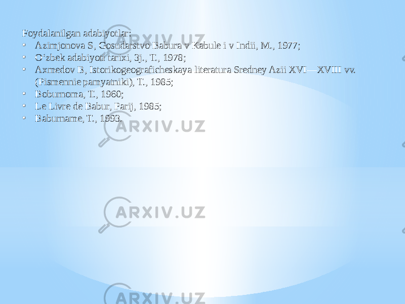 Foydalanilgan adabiyotlar: • Azimjonova S, Gosudarstvo Babura v Kabule i v Indii, M., 1977; • Oʻzbek adabiyoti tarixi, 3j., T., 1978; • Axmedov B, Istorikogeograficheskaya literatura Sredney Azii XVI—XVIII vv. (Pismennie pamyatniki), T., 1985; • Boburnoma, T., 1960; • Le Livre de Babur, Parij, 1985; • Baburname, T., 1993. 