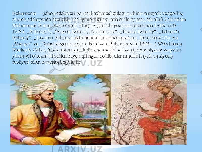 Boburnoma — jahon adabiyoti va manbashunosligidagi muhim va noyob yodgorlik; oʻzbek adabiyotida dastlabki nasriy memuar va tarixiy-ilmiy asar. Muallifi Zahiriddin Muhammad Bobur. Eski oʻzbek (chigʻatoy) tilida yozilgan (taxminan 1518/1519— 1530). „Boburiya“, „Voqeoti Bobur“, „Voqeanoma“, „Tuzuki Boburiy“, „Tabaqoti Boburiy“, „Tavorixi Boburiy“ kabi nomlar bilan ham maʼlum. Boburning oʻzi esa „Vaqoye“ va „Tarix“ degan nomlarni ishlatgan. Boburnomada 1494—1529-yillarda Markaziy Osiyo, Afgʻoniston va Hindistonda sodir boʻlgan tarixiy-siyosiy voqealar yilma-yil oʻta aniqlik bilan bayon qilingan boʻlib, ular muallif hayoti va siyosiy faoliyati bilan bevosita bogʻliqdir. 