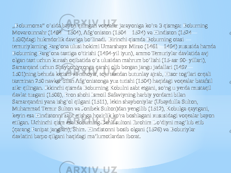 „ Boburnoma“ oʻzida bayon qilingan voqealar jarayoniga koʻra 3 qismga: Boburning Movarounnahr (1494—1504), Afgʻoniston (1504—1524) va Hindiston (1524— 1530)dagi hukmdorlik davriga boʻlinadi. Birinchi qismda Boburning otasi — temuriylarning Fargʻona ulusi hokimi Umarshayx Mirzo (1461—1494) xususida hamda Boburning Fargʻona taxtiga oʻtirishi (1494-yil iyun), ammo Temuriylar davlatida avj olgan taxt uchun kurash oqibatida oʻz ulusidan mahrum boʻlishi (15-asr 90- yillari), Samarqand uchun Shayboniyxonga qarshi olib borgan jangu jadallari (1497— 1501)ning behuda ketishi va nihoyat, toju taxtdan butunlay ajrab, Hisor togʻlari orqali taxminan 250 navkar bilan Afgʻonistonga yuz tutishi (1504) haqidagi voqealar batafsil zikr qilingan. Ikkinchi qismda Boburning Kobulni zabt etgani, soʻng u yerda mustaqil davlat tuzgani (1508), Eron shohi Ismoil Safaviyning harbiy yordami bilan Samarqandni yana ishgʻol qilgani (1511), lekin shayboniylar (Ubaydulla Sulton, Muhammad Temur Sulton va Jonibek Sulton)dan yengilib (1512), Kobulga qaytgani, keyin esa Hindistonni zabt etishga hozirlik koʻra boshlagani xususidagi voqealar bayon etilgan. Uchinchi qism esa Boburning Dehli sultoni Ibrohim Loʻdiyni magʻlub etib (qarang Panipat janglari), Shim. Hindistonni bosib olgani (1526) va Boburiylar davlatini barpo qilgani haqidagi maʼlumotlardan iborat. 