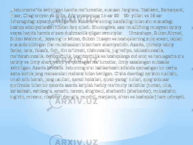 „ Boburnoma“da keltirilgan barcha maʼlumotlar, xususan Fargʻona, Toshkent, Samarqand, Hisor, Chagʻoniyon va Shim. Afgʻonistonning 15-asr 80—90- yillari va 16-asr 1choragidagi siyosiy ahvoliga doir xabarlar oʻzining batafsilligi bilan shu xususdagi boshqa adabiyotlardan tubdan farq qiladi. Shuningdek, asar muallifning muayyan tarixiy voqea haqida hamda oʻzaro dushmanlik qilgan temuriylar — Umarshayx, Sulton Ahmad, Sulton Mahmud, Boysungʻur Mirzo, Sulton Husayn va boshqalarning xulq-atvori, tabiati xususida bildirgan fikr-mulohazalari bilan ham ahamiyatlidir. Asarda, ijtimoiy-tabiiy fanlar, tarix, falsafa, fiqh, din taʼlimoti, tilshunoslik, jugʻrofiya, tabiatshunoslik, maʼdanshunoslik, dehqonchilik, bogʻdorchilik va boshqalarga oid aniq va hanuzgacha oʻz tarixiy va ilmiy ahamiyatini yoʻqotmagan maʼlumotlar, ilmiy asoslangan xulosalar keltirilgan. Asarda bevosita Boburning oʻzi lashkarboshi sifatida qatnashgan bir necha katta-kichik jang manzaralari mahorat bilan berilgan. Oʻsha davrdagi qoʻshin tuzilishi, urush olib borish, jang usullari, qamal holatlari, qurol-yarogʻ turlari, qurgʻonbuzar qurilmalar bilan bir qatorda asarda koʻplab harbiy maʼmuriy istilohlar (tuman, ulus, koʻkaltosh, eshikogʻa, axtachi, tarxon, shigʻovul, sharbatchi (sharbatdor), mubashshir, tugʻchi, miroxur, rikobdor, dorugʻa, murchil, manjaniq, oʻron va boshqalar) ham uchraydi. 