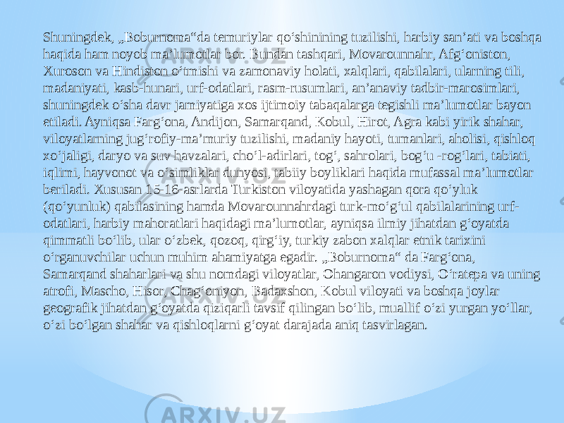 Shuningdek, „Boburnoma“da temuriylar qoʻshinining tuzilishi, harbiy sanʼati va boshqa haqida ham noyob maʼlumotlar bor. Bundan tashqari, Movarounnahr, Afgʻoniston, Xuroson va Hindiston oʻtmishi va zamonaviy holati, xalqlari, qabilalari, ularning tili, madaniyati, kasb-hunari, urf-odatlari, rasm-rusumlari, anʼanaviy tadbir-marosimlari, shuningdek oʻsha davr jamiyatiga xos ijtimoiy tabaqalarga tegishli maʼlumotlar bayon etiladi. Ayniqsa Fargʻona, Andijon, Samarqand, Kobul, Hirot, Agra kabi yirik shahar, viloyatlarning jugʻrofiy-maʼmuriy tuzilishi, madaniy hayoti, tumanlari, aholisi, qishloq xoʻjaligi, daryo va suv havzalari, choʻl-adirlari, togʻ, sahrolari, bogʻu -rogʻlari, tabiati, iqlimi, hayvonot va oʻsimliklar dunyosi, tabiiy boyliklari haqida mufassal maʼlumotlar beriladi. Xususan 15-16-asrlarda Turkiston viloyatida yashagan qora qoʻyluk (qoʻyunluk) qabilasining hamda Movarounnahrdagi turk-moʻgʻul qabilalarining urf- odatlari, harbiy mahoratlari haqidagi maʼlumotlar, ayniqsa ilmiy jihatdan gʻoyatda qimmatli boʻlib, ular oʻzbek, qozoq, qirgʻiy, turkiy zabon xalqlar etnik tarixini oʻrganuvchilar uchun muhim ahamiyatga egadir. „Boburnoma“ da Fargʻona, Samarqand shaharlari va shu nomdagi viloyatlar, Ohangaron vodiysi, Oʻratepa va uning atrofi, Mascho, Hisor, Chagʻoniyon, Badaxshon, Kobul viloyati va boshqa joylar geografik jihatdan gʻoyatda qiziqarli tavsif qilingan boʻlib, muallif oʻzi yurgan yoʻllar, oʻzi boʻlgan shahar va qishloqlarni gʻoyat darajada aniq tasvirlagan. 