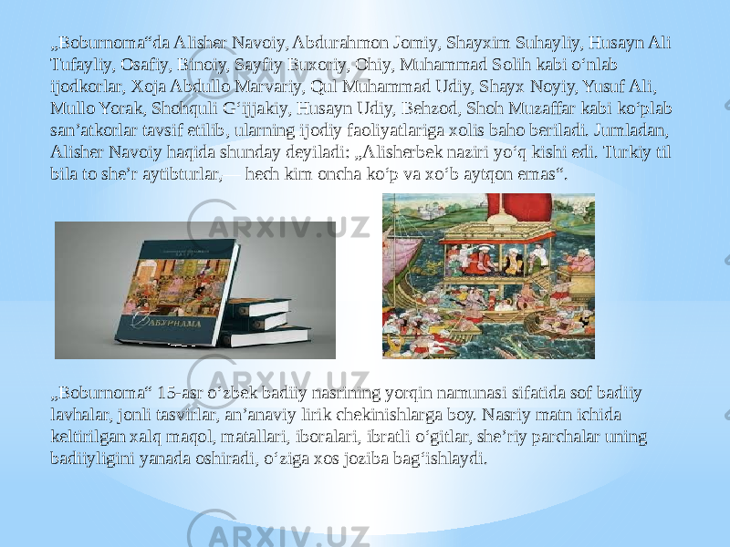 „ Boburnoma“da Alisher Navoiy, Abdurahmon Jomiy, Shayxim Suhayliy, Husayn Ali Tufayliy, Osafiy, Binoiy, Sayfiy Buxoriy, Ohiy, Muhammad Solih kabi oʻnlab ijodkorlar, Xoja Abdullo Marvariy, Qul Muhammad Udiy, Shayx Noyiy, Yusuf Ali, Mullo Yorak, Shohquli Gʻijjakiy, Husayn Udiy, Behzod, Shoh Muzaffar kabi koʻplab sanʼatkorlar tavsif etilib, ularning ijodiy faoliyatlariga xolis baho beriladi. Jumladan, Alisher Navoiy haqida shunday deyiladi: „Alisherbek naziri yoʻq kishi edi. Turkiy til bila to sheʼr aytibturlar,— hech kim oncha koʻp va xoʻb aytqon emas“. „ Boburnoma“ 15-asr oʻzbek badiiy nasrining yorqin namunasi sifatida sof badiiy lavhalar, jonli tasvirlar, anʼanaviy lirik chekinishlarga boy. Nasriy matn ichida keltirilgan xalq maqol, matallari, iboralari, ibratli oʻgitlar, sheʼriy parchalar uning badiiyligini yanada oshiradi, oʻziga xos joziba bagʻishlaydi. 