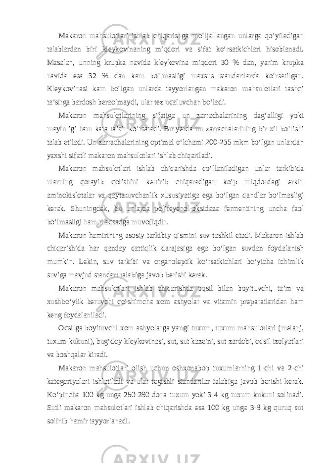 Makaron mahsulotlari ishlab chiqarishga mo‘ljallangan unlarga qo‘yiladigan talablardan biri kleykovinaning miqdori va sifat ko‘rsatkichlari hisoblanadi. Masalan, unning krupka navida kleykovina miqdori 30 % dan, yarim krupka navida esa 32 % dan kam bo‘lmasligi maxsus standartlarda ko‘rsatilgan. Kleykovinasi kam bo‘lgan unlarda tayyorlangan makaron mahsulotlari tashqi ta’sirga bardosh beraolmaydi, ular tez uqaluvchan bo‘ladi. Makaron mahsulotlarining sifatiga un zarrachalarining dag‘alligi yoki mayinligi ham kata ta’sir ko‘rsatadi. Bu yerda un zarrachalarining bir xil bo‘lishi talab etiladi. Un zarrachalarining optimal o‘lchami 200-235 mkm bo‘lgan unlardan yaxshi sifatli makaron mahsulotlari ishlab chiqariladi. Makaron mahsulotlari ishlab chiqarishda qo‘llaniladigan unlar tarkibida ularning qorayib qolishini keltirib chiqaradigan ko‘p miqdordagi erkin aminokislotalar va qaytaruvchanlik xususiyatiga ega bo‘lgan qandlar bo‘lmasligi kerak. Shuningdek, bu unlarda polifeyenol-oksidaza fermentining uncha faol bo‘lmasligi ham maqsadga muvofiqdir. Makaron hamirining asosiy tarkibiy qismini suv tashkil etadi. Makaron ishlab chiqarishida har qanday qattiqlik darajasiga ega bo‘lgan suvdan foydalanish mumkin. Lekin, suv tarkibi va organoleptik ko‘rsatkichlari bo‘yicha ichimlik suviga mavjud standart talabiga javob berishi kerak. Makaron mahsulotlari ishlab chiqarishda oqsil bilan boyituvchi, ta’m va xushbo‘ylik beruvchi qo‘shimcha xom ashyolar va vitamin preparatlaridan ham keng foydalaniladi. Oqsilga boyituvchi xom ashyolarga yangi tuxum, tuxum mahsulotlari (melanj, tuxum kukuni), bug‘doy kleykovinasi, sut, sut kazeini, sut zardobi, oqsil izolyatlari va boshqalar kiradi. Makaron mahsulotlari olish uchun oshxonabop tuxumlarning 1-chi va 2-chi kategoriyalari ishlatiladi va ular tegishli standartlar talabiga javob berishi kerak. Ko‘pincha 100 kg unga 250-280 dona tuxum yoki 3-4 kg tuxum kukuni solinadi. Sutli makaron mahsulotlari ishlab chiqarishda esa 100 kg unga 3-8 kg quruq sut solinib hamir tayyorlanadi. 