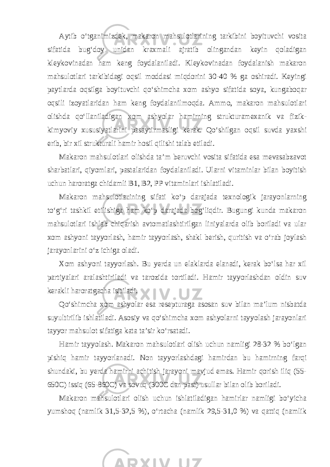 Aytib o‘tganimizdek, makaron mahsulotlarining tarkibini boyituvchi vosita sifatida bug‘doy unidan kraxmali ajratib olingandan keyin qoladigan kleykovinadan ham keng foydalaniladi. Kleykovinadan foydalanish makaron mahsulotlari tarkibidagi oqsil moddasi miqdorini 30-40 % ga oshiradi. Keyingi paytlarda oqsilga boyituvchi qo‘shimcha xom ashyo sifatida soya, kungaboqar oqsili izoyatlaridan ham keng foydalanilmoqda. Ammo, makaron mahsulotlari olishda qo‘llaniladigan xom ashyolar hamirning strukturamexanik va fizik- kimyoviy xususiyatlarini pasaytirmasligi kerak. Qo‘shilgan oqsil suvda yaxshi erib, bir xil strukturali hamir hosil qilishi talab etiladi. Makaron mahsulotlari olishda ta’m beruvchi vosita sifatida esa mevasabzavot sharbatlari, qiyomlari, pastalaridan foydalaniladi. Ularni vitaminlar bilan boyitish uchun haroratga chidamli B1, B2, PP vitaminlari ishlatiladi. Makaron mahsulotlarining sifati ko‘p darajada texnologik jarayonlarning to‘g‘ri tashkil etilishiga ham ko‘p darajada bog‘liqdir. Bugungi kunda makaron mahsulotlari ishlab chiqarish avtomatlashtirilgan liniyalarda olib boriladi va ular xom ashyoni tayyorlash, hamir tayyorlash, shakl berish, quritish va o‘rab joylash jarayonlarini o‘z ichiga oladi. Xom ashyoni tayyorlash. Bu yerda un elaklarda elanadi, kerak bo‘lsa har xil partiyalari aralashtiriladi va tarozida tortiladi. Hamir tayyorlashdan oldin suv kerakli haroratgacha isitiladi. Qo‘shimcha xom ashyolar esa resepturaga asosan suv bilan ma’lum nisbatda suyultirilib ishlatiladi. Asosiy va qo‘shimcha xom ashyolarni tayyolash jarayonlari tayyor mahsulot sifatiga kata ta’sir ko‘rsatadi. Hamir tayyolash. Makaron mahsulotlari olish uchun namligi 28-32 % bo‘lgan pishiq hamir tayyorlanadi. Non tayyorlashdagi hamirdan bu hamirning farqi shundaki, bu yerda hamirni achitish jarayoni mavjud emas. Hamir qorish iliq (55- 650C) issiq (65-860C) va sovuq (300C dan past) usullar bilan olib boriladi. Makaron mahsulotlari olish uchun ishlatiladigan hamirlar namligi bo‘yicha yumshoq (namlik 31,5-32,5 %), o‘rtacha (namlik 29,5-31,0 %) va qattiq (namlik 