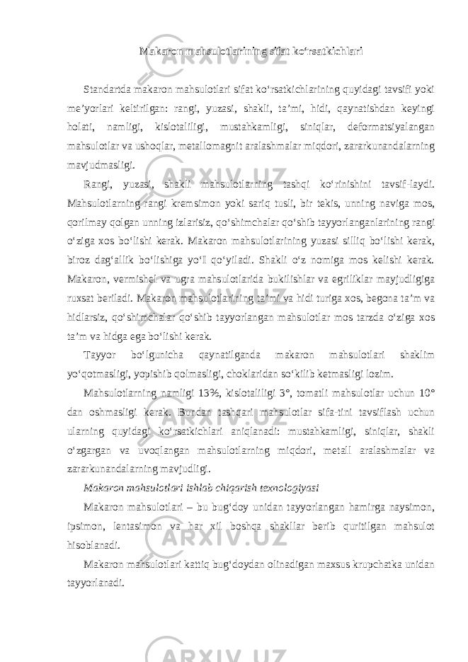 Makaron mahsulotlarining sifat ko‘rsatkichlari Standartda makaron mahsulotlari sifat ko‘rsatkichlarining quyidagi tavsifi yoki me’yorlari keltirilgan: rangi, yuzasi, shakli, ta’mi, hidi, qaynatishdan keyingi holati, namligi, kislotaliligi, mustahkamligi, siniqlar, deformatsiyalangan mahsulotlar va ushoqlar, metallomagnit aralashmalar miqdori, zararkunandalarning mavjudmasligi. Rangi, yuzasi, shakli mahsulotlarning tashqi ko‘rinishini tavsif-laydi. Mahsulotlarning rangi kremsimon yoki sariq tusli, bir tekis, unning naviga mos, qorilmay qolgan unning izlarisiz, qo‘shimchalar qo‘shib tayyorlanganlarining rangi o‘ziga xos bo‘lishi kerak. Makaron mahsulotlarining yuzasi silliq bo‘lishi kerak, biroz dag‘allik bo‘lishiga yo‘I qo‘yiladi. Shakli o‘z nomiga mos kelishi kerak. Makaron, vermishel va ugra mahsulotlarida bukilishlar va egriliklar mayjudligiga ruxsat beriladi. Makaron mahsulotlarining ta’mi va hidi turiga xos, begona ta’m va hidlarsiz, qo‘shimchalar qo‘shib tayyorlangan mahsulotlar mos tarzda o‘ziga xos ta’m va hidga ega bo‘lishi kerak. Tayyor bo‘lgunicha qaynatilganda makaron mahsulotlari shaklim yo‘qotmasligi, yopishib qolmasligi, choklaridan so‘kilib ketmasligi lozim. Mahsulotlarning namligi 13%, kislotaliligi 3°, tomatli mahsulotlar uchun 10° dan oshmasligi kerak. Bundan tashqari mahsulotlar sifa-tini tavsiflash uchun ularning quyidagi ko‘rsatkichlari aniqlanadi: mustahkamligi, siniqlar, shakli o‘zgargan va uvoqlangan mahsulotlarning miqdori, metall aralashmalar va zararkunandalarning mavjudligi. Makaron mahsulotlari ishlab chiqarish texnologiyasi Makaron mahsulotlari – bu bug‘doy unidan tayyorlangan hamirga naysimon, ipsimon, lentasimon va har xil boshqa shakllar berib quritilgan mahsulot hisoblanadi. Makaron mahsulotlari kattiq bug‘doydan olinadigan maxsus krupchatka unidan tayyorlanadi. 