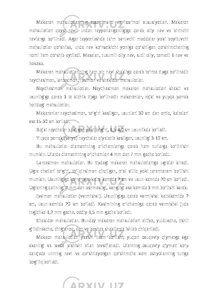 Makaron mahsulotlarning assortimenti va iste’mol xususiyatlari. Makaron mahsulotlari qaysi navli undan tayyorlanganligiga qarab oliy nav va birinchi navlarga bo‘linadi. Agar tayyorlashda ta’m beruvchi moddalar yoki boyituvchi mahsulotlar qo‘shilsa, unda nav ko‘rsatkichi yoniga qo‘shilgan qo‘shimchaning nomi ham qo‘shib aytiladi. Masalan, tuxumli oliy nav, sutli oliy, tomatli 1-nav va hokazo. Makaron mahsulotlarining ham bir navi shakliga qarab to‘rtta tipga bo‘linadi: naychasimon, lentasimon, ipsimon va shakldor mahsulotlar. Naychasimon mahsulotlar. Naychasimon makaron mahsulotlari shakli va uzunligiga qarab 3 ta kichik tipga bo‘linadi: makaronlar, rojki va yupqa parrak holidagi mahsulotlar. Makaronlar naychasimon, to‘g‘ri kesilgan, uzunlari 30 sm dan ortiq, kaltalari esa 15-30 sm bo‘ladi. Rojki naychalar bukilgan yoki to‘g‘ri, 1,5-4,0 sm uzunlikda bo‘ladi. Yupqa parrak (perya) naychalar qiyalatib kesilgan, uzunligi 3-10 sm. Bu mahsulotlar diametrining o‘lchamlariga qarab ham turlarga bo‘linishi mumkin. Ularda diametrining o‘lchamlari 4 mm dan 7 mm gacha bo‘ladi. Lentasimon mahsulotlar. Bu tipdagi makaron mahsulotlariga ugralar kiradi. Ugra chetlari to‘g‘ri, to‘lqinsimon qirqilgan, o‘zi silliq yoki taramtaram bo‘lishi mumkin. Uzunligiga ko‘ra ugra kalta-kamida 2 sm va uzun-kamida 20 sm bo‘ladi. Ugraning qalinligi 2 mm dan oshmasligi, kengligi esa kamida 3 mm bo‘lishi kerak. Ipsimon mahsulotlar (vermishel). Uzunligiga qarab vermishel kaltakamida 2 sm, uzun-kamida 20 sm bo‘ladi. Kesimining o‘lchamiga qarab vermishel juda ingichka-1,2 mm gacha, oddiy-1,5 mm gacha bo‘ladi. Shakldor mahsulotlar. Bunday makaron mahsulotlari alifbo, yulduzcha, tishli g‘ildirakcha, chig‘anoq, don va boshqa shakllarda ishlab chiqariladi. Makaon mahsulotlari yaxshi hazm bo‘lishi, yuqori ozuqaviy qiymatga ega ekanligi va tezda pishishi bilan tavsiflanadi. Ularning ozuqaviy qiymati ko‘p darajada unning navi va qo‘shilayotgan qo‘shimcha xom ashyolarning turiga bog‘liq bo‘ladi. 