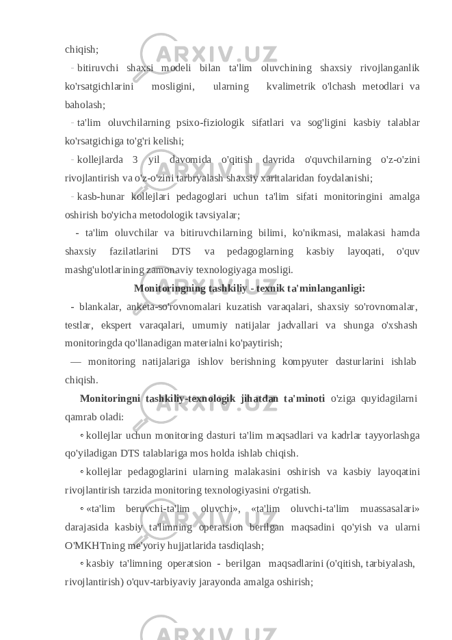 chiqish; - bitiruvchi shaxsi modeli bilan ta&#39;lim oluvchining shaxsiy rivojlanganlik ko&#39;rsatgichlarini mosligini, ularning kvalimetrik o&#39;lchash metodlari va baholash; - ta&#39;lim oluvchilarning psixo-fiziologik sifatlari va sog&#39;ligini kasbiy talablar ko&#39;rsatgichiga to&#39;g&#39;ri kelishi; - kollejlarda 3 yil davomida o&#39;qitish davrida o&#39;quvchilarning o&#39;z-o&#39;zini rivojlantirish va o&#39;z-o&#39;zini tarbryalash shaxsiy xaritalaridan foydalanishi; - kasb-hunar kollejlari pedagoglari uchun ta&#39;lim sifati monitoringini amalga oshirish bo&#39;yicha metodologik tavsiyalar; - ta&#39;lim oluvchilar va bitiruvchilarning bilimi, ko&#39;nikmasi, malakasi hamda shaxsiy fazilatlarini DTS va pedagoglarning kas biy layoqati, o&#39;quv mashg&#39;ulotlarining zamonaviy texnologiyaga mosligi. Monitoringning tashkiliy - texnik ta&#39;minlanganligi: - blankalar, anketa-so&#39;rovnomalari kuzatish varaqalari, shaxsiy so&#39;rovnomalar, testlar, ekspert varaqalari, umumiy natijalar jadvallari va shunga o&#39;xshash monitoringda qo&#39;llanadigan materialni ko&#39;paytirish; — monitoring natijalariga ishlov berishning kompyuter dasturlarini ishlab chiqish. Monitoringni tashkiliy-texnologik jihatdan ta&#39;minoti o&#39;ziga quyidagilarni qamrab oladi: • kollejlar uchun monitoring dasturi ta&#39;lim maqsadlari va kadrlar tayyorlashga qo&#39;yiladigan DTS talablariga mos holda ish lab chiqish. • kollejlar pedagoglarini ularning malakasini oshirish va kas biy layoqatini rivojlantirish tarzida monitoring texnologiyasini o&#39;rgatish. • «ta&#39;lim beruvchi-ta&#39;lim oluvchi», «ta&#39;lim oluvchi-ta&#39;lim muassasalari» darajasida kasbiy ta&#39;limning operatsion berilgan maqsadini qo&#39;yish va ularni O&#39;MKHTning me&#39;yoriy hujjatlarida tasdiqlash; • kasbiy ta&#39;limning operatsion - berilgan maqsadlarini (o&#39;qitish, tarbiyalash, rivojlantirish) o&#39;quv-tarbiyaviy jarayonda amalga oshirish; 