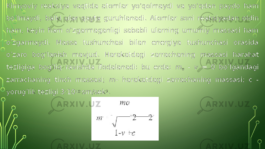 Kimyoviy reaksiya vaqtida atomlar yo’qolmaydi va yo’qdan paydo ham bo’lmaydi, balki ular qayta guruhlanadi. Atomlar soni reaksiyadan oldin ham, keyin ham o’zgarmaganligi sababli ularning umumiy massasi ham o’zgarmaydi. Massa tushunchasi bilan energiya tushunchasi orasida o’zaro bog’lanish mavjud. Harakatdagi zarrachaning massasi harakat tezligiga bog’liq ravishda ifodalanadi: bu erda: m o - v = 0 bo’lgandagi zarrachaning tinch massasi; m- harakatdagi zarrachaning massasi; c - yorug’lik tezligi 3·10 10 sm/sek 2 . 