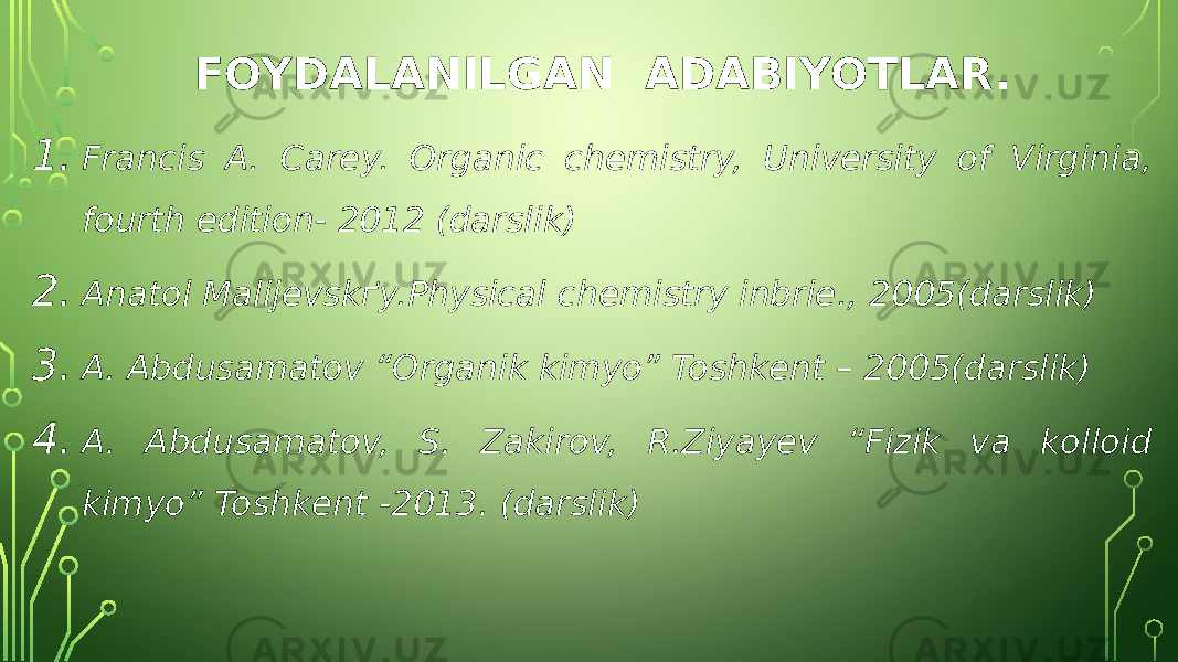 FOYDALANILGAN ADABIYOTLAR. 1. Francis A. Carey. Organic chemistry, University of Virginia, fourth edition- 2012 (darslik) 2. Anatol Malijevskґy.Physical chemistry inbrie., 2005(darslik) 3. A. Abdusamatov “Organik kimyo” Toshkent – 2005(darslik) 4. A. Abdusamatov, S. Zakirov, R.Ziyayev “Fizik va kolloid kimyo” Toshkent -2013. (darslik) 