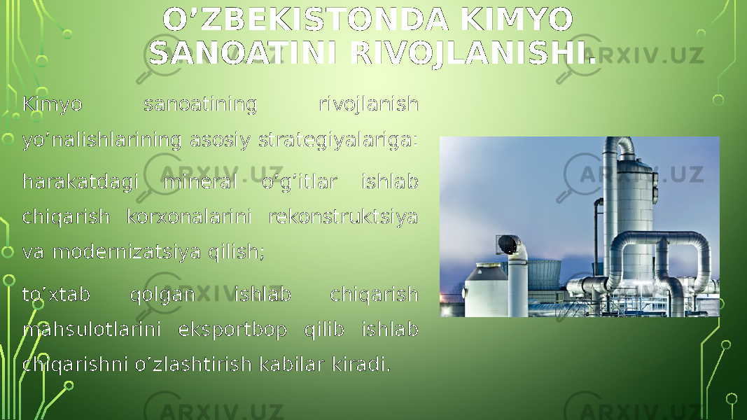 O’ZBEKISTONDA KIMYO SANOATINI RIVOJLANISHI. Kimyo sanoatining rivojlanish yo’nalishlarining asosiy strategiyalariga: harakatdagi mineral o’g’itlar ishlab chiqarish korxonalarini rekonstruktsiya va modernizatsiya qilish; to’xtab qolgan ishlab chiqarish mahsulotlarini eksportbop qilib ishlab chiqarishni o’zlashtirish kabilar kiradi. 