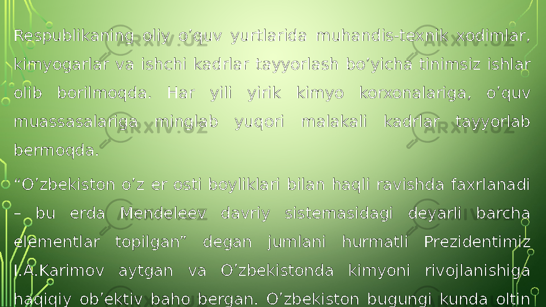 Respublikaning oliy o’quv yurtlarida muhandis-texnik xodimlar, kimyogarlar va ishchi kadrlar tayyorlash bo’yicha tinimsiz ishlar olib borilmoqda. Har yili yirik kimyo korxonalariga, o’quv muassasalariga minglab yuqori malakali kadrlar tayyorlab bermoqda. “ O’zbekiston o’z er osti boyliklari bilan haqli ravishda faxrlanadi – bu erda Mendeleev davriy sistemasidagi deyarli barcha elementlar topilgan” degan jumlani hurmatli Prezidentimiz I.A.Karimov aytgan va O’zbekistonda kimyoni rivojlanishiga haqiqiy ob’ektiv baho bergan. O’zbekiston bugungi kunda oltin zahirasi bo’yicha dunyoda 4-o’rinda, uni qazib olish bo’yicha 7- o’rinda turadi. 