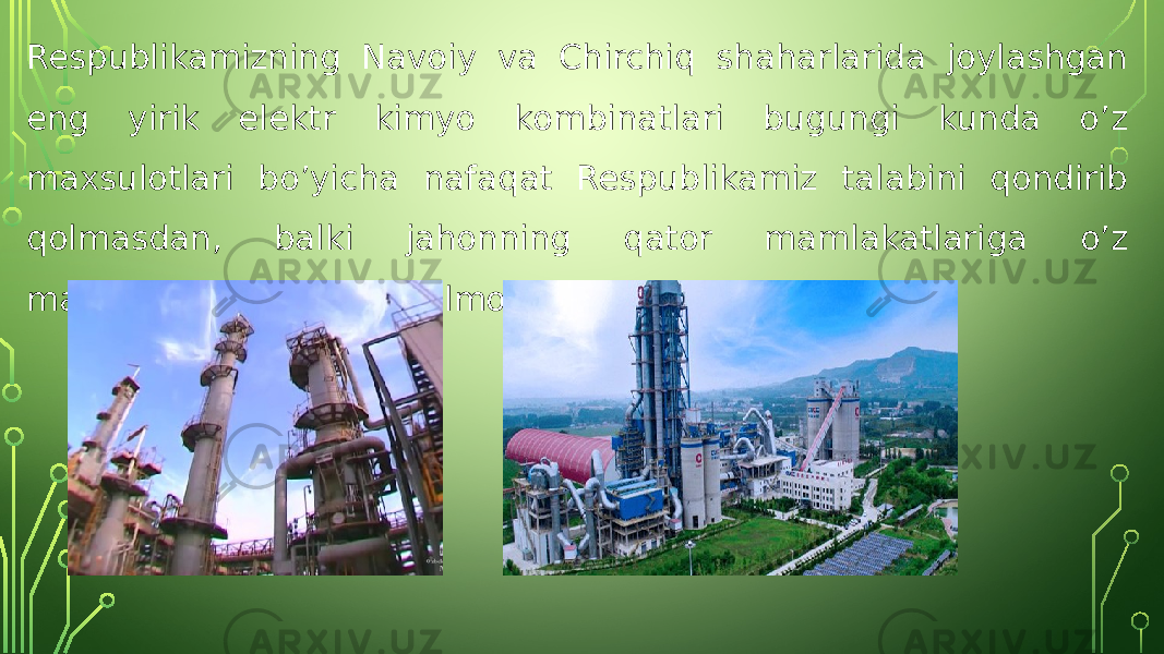 Respublikamizning Navoiy va Chirchiq shaharlarida joylashgan eng yirik elektr kimyo kombinatlari bugungi kunda o’z maxsulotlari bo’yicha nafaqat Respublikamiz talabini qondirib qolmasdan, balki jahonning qator mamlakatlariga o’z mahsulotlarini eksport qilmoqda. 