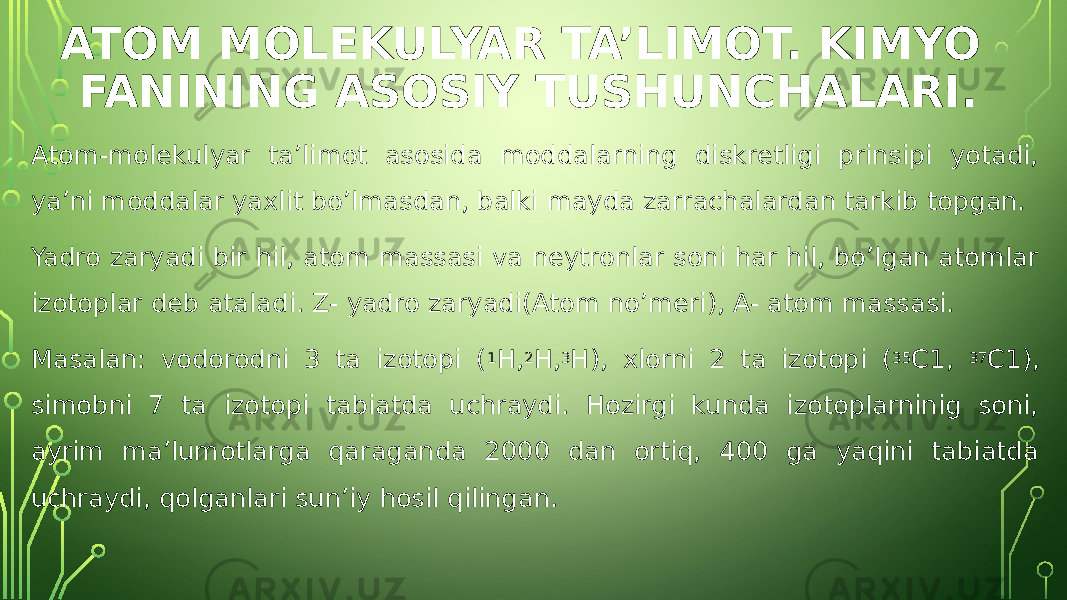 ATOM MOLEKULYAR TA’LIMOT. KIMYO FANINING ASOSIY TUSHUNCHALARI. Atom-molekulyar ta’limot asosida moddalarning diskretligi prinsipi yotadi, ya’ni moddalar yaxlit bo’lmasdan, balki mayda zarrachalardan tarkib topgan. Yadro zaryadi bir hil, atom massasi va neytronlar soni har hil, bo’lgan atomlar izotoplar deb ataladi. Z- yadro zaryadi(Atom no’meri), A- atom massasi. Masalan: vodorodni 3 ta izotopi ( 1 H, 2 H, 3 H), xlorni 2 ta izotopi ( 35 C1, 37 C1), simobni 7 ta izotopi tabiatda uchraydi. Hozirgi kunda izotoplarninig soni, ayrim ma’lumotlarga qaraganda 2000 dan ortiq, 400 ga yaqini tabiatda uchraydi, qolganlari sun’iy hosil qilingan. 