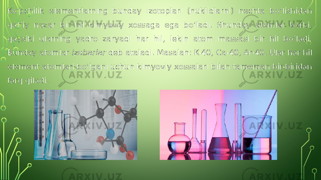 Ko’pchilik elementlarning bunday izotoplari (nuklidlarni) nechta bo’lishidan qat’iy nazar bir hil kimyoviy xossaga ega bo’ladi. Shunday atomlar borki, qaysiki ularning yadro zaryadi har hil, lekin atom massasi bir hil bo’ladi. Bunday atomlar izobarlar deb ataladi. Masalan: K-40, Ca-40, Ar-40. Ular har hil element atomlari bo’lgani uchun kimyoviy xossalari bilan tamoman bir-biridan farq qiladi. 