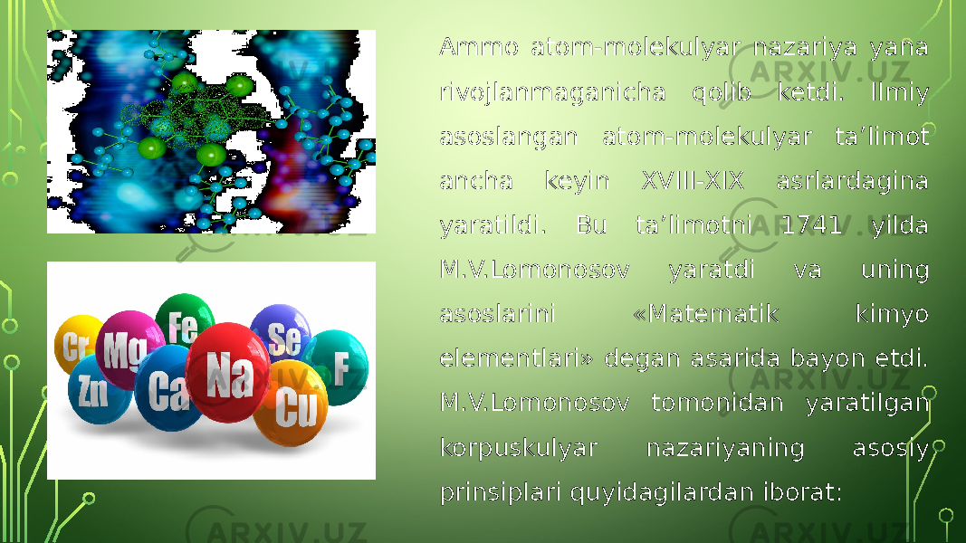 Ammo atom-molekulyar nazariya yana rivojlanmaganicha qolib ketdi. Ilmiy asoslangan atom-molekulyar ta’limot ancha keyin XVIII-XIX asrlardagina yaratildi. Bu ta’limotni 1741 yilda M.V.Lomonosov yaratdi va uning asoslarini «Matematik kimyo elementlari» degan asarida bayon etdi. M.V.Lomonosov tomonidan yaratilgan korpuskulyar nazariyaning asosiy prinsiplari quyidagilardan iborat: 