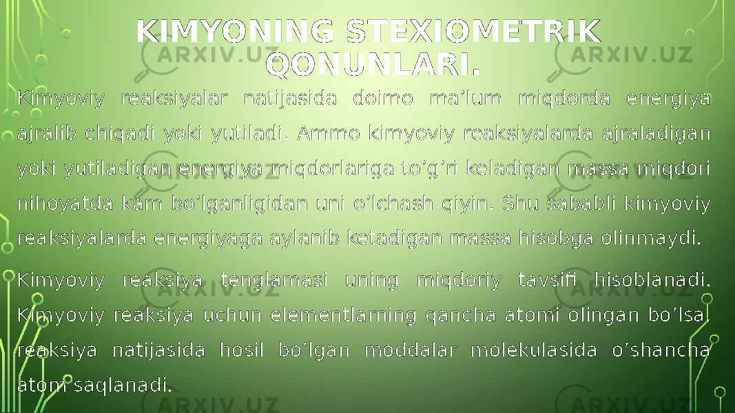 KIMYONING STEXIOMETRIK QONUNLARI. Kimyoviy reaksiyalar natijasida doimo ma’lum miqdorda energiya ajralib chiqadi yoki yutiladi. Ammo kimyoviy reaksiyalarda ajraladigan yoki yutiladigan energiya miqdorlariga to’g’ri keladigan massa miqdori nihoyatda kam bo’lganligidan uni o’lchash qiyin. Shu sababli kimyoviy reaksiyalarda energiyaga aylanib ketadigan massa hisobga olinmaydi. Kimyoviy reaksiya tenglamasi uning miqdoriy tavsifi hisoblanadi. Kimyoviy reaksiya uchun elementlarning qancha atomi olingan bo’lsa, reaksiya natijasida hosil bo’lgan moddalar molekulasida o’shancha atom saqlanadi. 