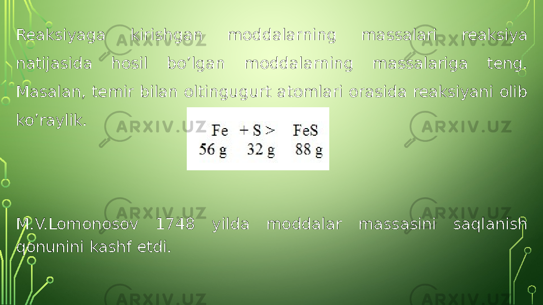 Reaksiyaga kirishgan moddalarning massalari reaksiya natijasida hosil bo’lgan moddalarning massalariga teng. Masalan, temir bilan oltingugurt atomlari orasida reaksiyani olib ko’raylik. M.V.Lomonosov 1748 yilda moddalar massasini saqlanish qonunini kashf etdi. 