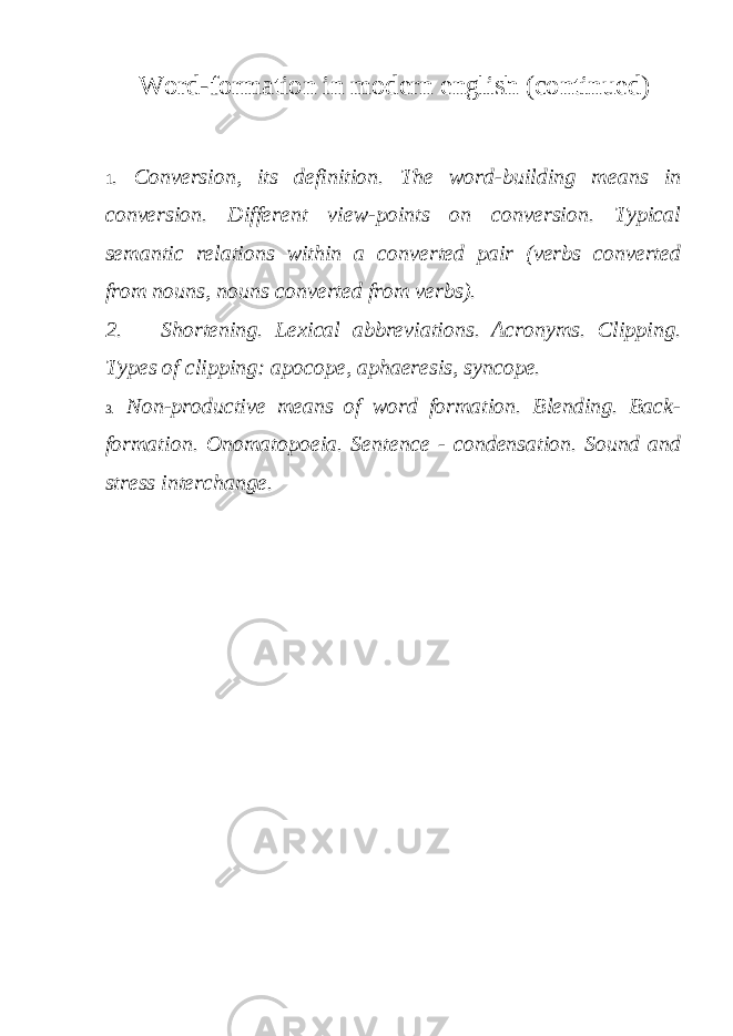 Word-formation in modern english (continued) 1 . Conversion, its definition. The word-building means in conversion. Different view-points on conversion. Typical semantic relations within a converted pair (verbs converted from nouns, nouns converted from verbs). 2. Shortening. Lexical abbreviations. Acronyms. Clipping. Types of clipping: apocope, aphaeresis, syncope. 3. Non-productive means of word formation. Blending. Back- formation. Onomatopoeia. Sentence - condensation. Sound and stress interchange. 