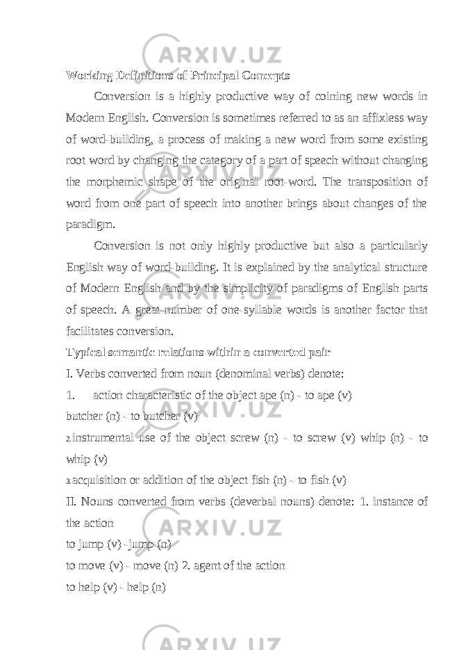 Working Definitions of Principal Concepts Conversion is a highly productive way of coining new words in Modern English. Conversion is sometimes referred to as an affixless way of word-building, a process of making a new word from some existing root word by changing the category of a part of speech without changing the morphemic shape of the original root-word. The transposition of word from one part of speech into another brings about changes of the paradigm. Conversion is not only highly productive but also a particularly English way of word-building. It is explained by the analytical structure of Modern English and by the simplicity of paradigms of English parts of speech. A great number of one-syllable words is another factor that facilitates conversion. Typical semantic relations within a converted pair I. Verbs converted from noun (denominal verbs) denote: 1. action characteristic of the object ape (n) - to ape (v) butcher (n) - to butcher (v) 2. instrumental use of the object screw (n) - to screw (v) whip (n) - to whip (v) 3. acquisition or addition of the object fish (n) - to fish (v) II. Nouns converted from verbs (deverbal nouns) denote: 1. instance of the action to jump (v) -jump (n) to move (v) - move (n) 2. agent of the action to help (v) - help (n) 