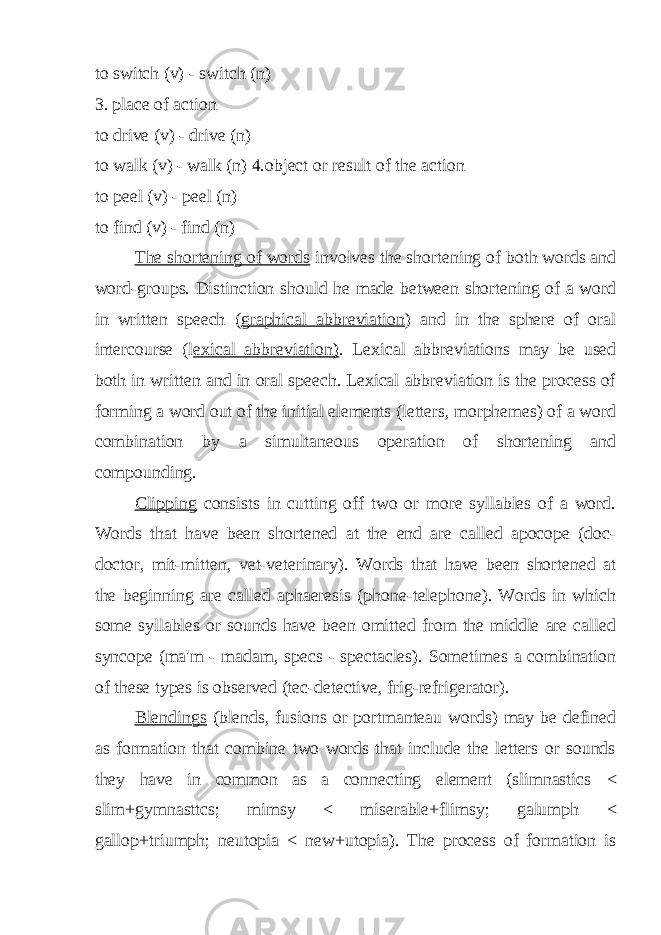 to switch (v) - switch (n) 3. place of action to drive (v) - drive (n) to walk (v) - walk (n) 4.object or result of the action to peel (v) - peel (n) to find (v) - find (n) The shortening of words involves the shortening of both words and word-groups. Distinction should he made between shortening of a word in written speech ( graphical abbreviation ) and in the sphere of oral intercourse (l exical abbreviation) . Lexical abbreviations may be used both in written and in oral speech. Lexical abbreviation is the process of forming a word out of the initial elements (letters, morphemes) of a word combination by a simultaneous operation of shortening and compounding. Clipping consists in cutting off two or more syllables of a word. Words that have been shortened at the end are called apocope (doc- doctor, mit-mitten, vet-veterinary). Words that have been shortened at the beginning are called aphaeresis (phone-telephone). Words in which some syllables or sounds have been omitted from the middle are called syncope (ma&#39;m - madam, specs - spectacles). Sometimes a combination of these types is observed (tec-detective, frig-refrigerator). Blendings (blends, fusions or portmanteau words) may be defined as formation that combine two words that include the letters or sounds they have in common as a connecting element (slimnastics < slim+gymnasttcs; mimsy < miserable+flimsy; galumph < gallop+triumph; neutopia < new+utopia). The process of formation is 