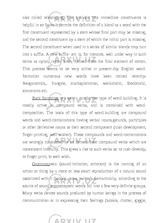also called telescoping. The analysis into immediate constituents is helpful in so far as it permits the definition of a blend as a word with the first constituent represented by a stem whose final part may be missing, and the second constituent by a stem of which the initial part is missing. The second constituent when used in a series of similar blends may turn into a suffix. A new suffix -on; is, for instance, well under way in such terms as nylon, rayon, silon, formed from the final element of cotton. This process seems to be very active in present-day English word- formation numerous new words have been coined recently: Reaganomics,. Irangate, blacksploitation, workaholic, foodoholic, scanorama etc. Back formation is a semi - productive type of word-building. It is mostly active in compound verbs, and is combined with word- composition. The basis of this type of word-building are compound words and word-combinations having verbal nouns,gerunds, participles or other derivative nouns as their second component (rush-development, finger-printing, well-wisher). These compounds and word-combinations are wrongly considered to be formed from compound verbs which are nonexistent in reality. This gives a rise to such verbs as: to rush-develop, to finger-print, to well-wish. Onomatop oeia (sound-imitation, echoism) is the naming of an action or thing by a more or less exact reproduction of a natural sound associated with it (babble, crow, twitter). Semantically, according to the source of sound onomatopoeic words fall into a few very definite groups. Many verbs denote sounds produced by human beings in the process of communication or in expressing their feelings (babble, chatter, giggle, 