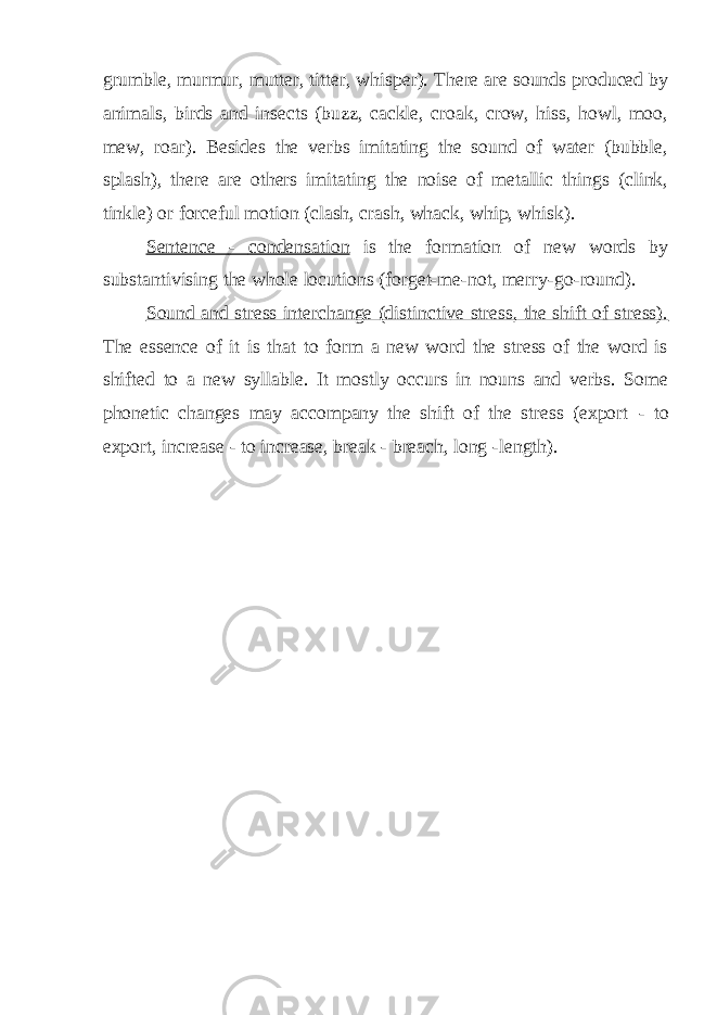 grumble, murmur, mutter, titter, whisper). There are sounds produced by animals, birds and insects (buzz, cackle, croak, crow, hiss, howl, moo, mew, roar). Besides the verbs imitating the sound of water (bubble, splash), there are others imitating the noise of metallic things (clink, tinkle) or forceful motion (clash, crash, whack, whip, whisk). Sentence - condensation is the formation of new words by substantivising the whole locutions (forget-me-not, merry-go-round). Sound and stress interchange (distinctive stress, the shift of stress). The essence of it is that to form a new word the stress of the word is shifted to a new syllable. It mostly occurs in nouns and verbs. Some phonetic changes may accompany the shift of the stress (export - to export, increase - to increase, break - breach, long - length). 