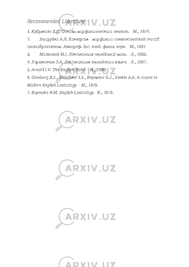 Recommended Literature : 1 . Кубрякова E . C . Основы морфологического анализа. - М., 1974. 2. Загоруйко А.Л. Конверсия - морфолого-синтаксический способ словообразования: Автореф. дис. канд. филол. наук. - М., 1961 3. Мостовий M . I . Лексикологія англійської мови. - X ., 1993. 4. Харитончик З.А. Лексикология английского языка. - X ., 1992. 5. Arnold I.V. The English Word. - M., 1986. 6. Ginsburg R.S., Khindekel S.S., Knyazeva G.J., Sankin A.A. A course in Modern English Lexicology. - M., 1979. 7. Rayevska N.M. English Lexicology.- K., 1979. 