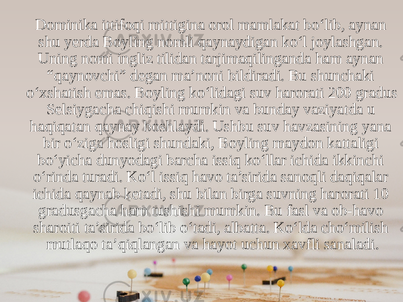 Dominika ittifoqi mittigina orol mamlakat bo‘lib, aynan shu yerda Boyling nomli qaynaydigan ko‘l joylashgan. Uning nomi ingliz tilidan tarjimaqilinganda ham aynan “qaynovchi” degan ma’noni bildiradi. Bu shunchaki o‘xshatish emas. Boyling ko‘lidagi suv harorati 200 gradus Selsiygacha chiqishi mumkin va bunday vaziyatda u haqiqatan qaynay boshlaydi. Ushbu suv havzasining yana bir o‘ziga hosligi shundaki, Boyling maydon kattaligi bo‘yicha dunyodagi barcha issiq ko‘llar ichida ikkinchi o‘rinda turadi. Ko‘l issiq havo ta’sirida sanoqli daqiqalar ichida qaynab ketadi, shu bilan birga suvning harorati 10 gradusgacha ham tushishi mumkin. Bu fasl va ob-havo sharoiti ta’sirida bo‘lib o‘tadi, albatta. Ko‘lda cho‘milish mutlaqo ta’qiqlangan va hayot uchun xavfli sanaladi. 