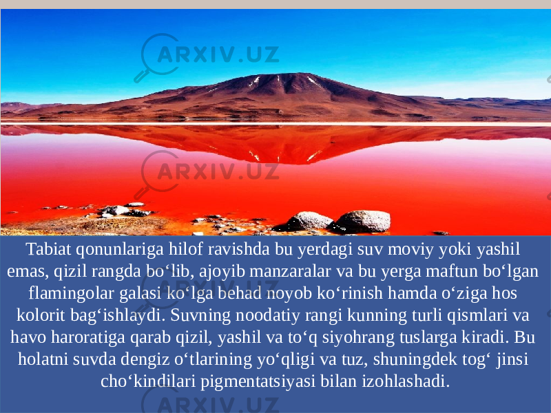 Tabiat qonunlariga hilof ravishda bu yerdagi suv moviy yoki yashil emas, qizil rangda bo‘lib, ajoyib manzaralar va bu yerga maftun bo‘lgan flamingolar galasi ko‘lga behad noyob ko‘rinish hamda o‘ziga hos kolorit bag‘ishlaydi. Suvning noodatiy rangi kunning turli qismlari va havo haroratiga qarab qizil, yashil va to‘q siyohrang tuslarga kiradi. Bu holatni suvda dengiz o‘tlarining yo‘qligi va tuz, shuningdek tog‘ jinsi cho‘kindilari pigmentatsiyasi bilan izohlashadi. 