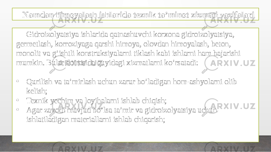 Namdan himoyalash ishlarida texnik ta’minot xizmati vazifalari Gidroizolyatsiya ishlarida qatnashuvchi korxona gidroizolyatsiya, germetlash, korroziyaga qarshi himoya, olovdan himoyalash, beton, monolit va g’ishtli konstruksiyalarni tiklash kabi ishlarni ham bajarishi mumkin. Bular doirasida quyidagi xizmatlarni ko’rsatadi: • Qurilish va ta’mirlash uchun zarur bo’ladigan hom-ashyolarni olib kelish; • Texnik yechim va loyihalarni ishlab chiqish; • Agar zavodi mavjud bo’lsa ta’mir va gidroizolyatsiya uchun ishlatiladigan materiallarni ishlab chiqarish; 