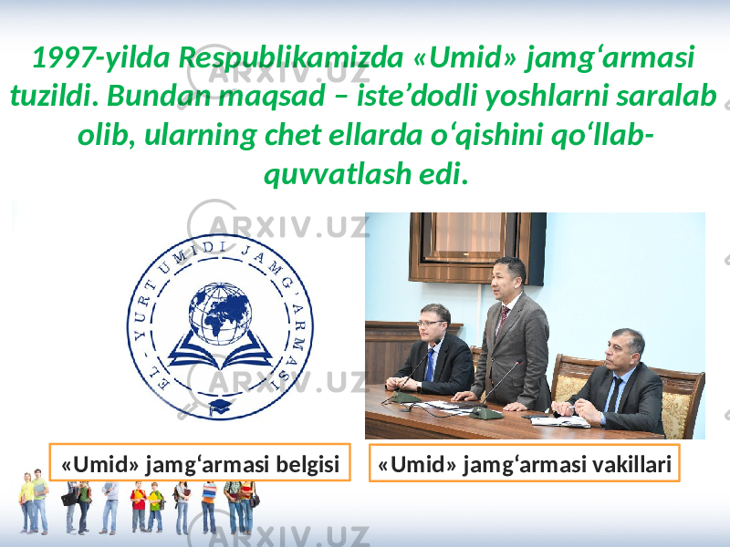 1997-yilda Respublikamizda «Umid» jamg‘armasi tuzildi. Bundan maqsad – iste’dodli yoshlarni saralab olib, ularning chet ellarda o‘qishini qo‘llab- quvvatlash edi. «Umid» jamg‘armasi vakillari«Umid» jamg‘armasi belgisi 