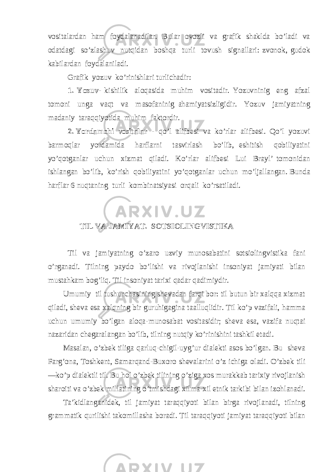 vositalardan ham foydalanadilar. Bular ovozli va grafik shaklda bo’ladi va odatdagi so’zlashuv nutqidan boshqa turli tovush signallari: zvonok, gudok kabilardan foydalaniladi. Grafik yozuv ko’rinishlari turlichadir: 1. Yozuv- kishilik aloqasida muhim vositadir. Yozuvninig eng afzal tomoni unga vaqt va masofaninig ahamiyatsizligidir. Yozuv jamiyatning madaniy taraqqiyotida muhim faktordir. 2. Yordamchi vositalar - qo’l alifbesi va ko’rlar alifbesi. Qo’l yozuvi barmoqlar yordamida harflarni tasvirlash bo’lib, eshitish qobiliyatini yo’qotganlar uchun xizmat qiladi. Ko’rlar alifbesi Lui Brayl’ tomonidan ishlangan bo’lib, ko’rish qobiliyatini yo’qotganlar uchun mo’ljallangan. Bunda harflar 6 nuqtaning turli kombinatsiyasi orqali ko’rsatiladi. TIL VA JAMIYAT. SOTSIOLINGVISTIKA Til va jamiyatning o’zaro uzviy munosabatini sotsiolingvistika fani o’rganadi. Tilning paydo bo’lishi va rivojlanishi insoniyat jamiyati bilan mustahkam bog’liq. Til insoniyat tarixi qadar qadimiydir. Umumiy til tushunchasining shevadan farqi bor: til butun bir xalqqa xizmat qiladi, sheva esa xalqning bir guruhigagina taalluqlidir. Til ko’p vazifali, hamma uchun umumiy bo’lgan aloqa-munosabat vositasidir; sheva esa, vazifa nuqtai nazaridan chegaralangan bo’lib, tilning nutqiy ko’rinishini tashkil etadi. Masalan, o’zbek tiliga qarluq-chigil-uyg’ur dialekti asos bo’lgan. Bu sheva Farg’ona, Toshkent, Samarqand-Buxoro shevalarini o’z ichiga oladi. O’zbek tili —ko’p dialektli til. Bu hol o’zbek tilining o’ziga xos murakkab tarixiy rivojlanish sharoiti va o’zbek millatining o’tmishdagi xilma-xil etnik tarkibi bilan izohlanadi. Ta’kidlanganidek, til jamiyat taraqqiyoti bilan birga rivojlanadi, tilning grammatik qurilishi takomillasha boradi. Til taraqqiyoti jamiyat taraqqiyoti bilan 